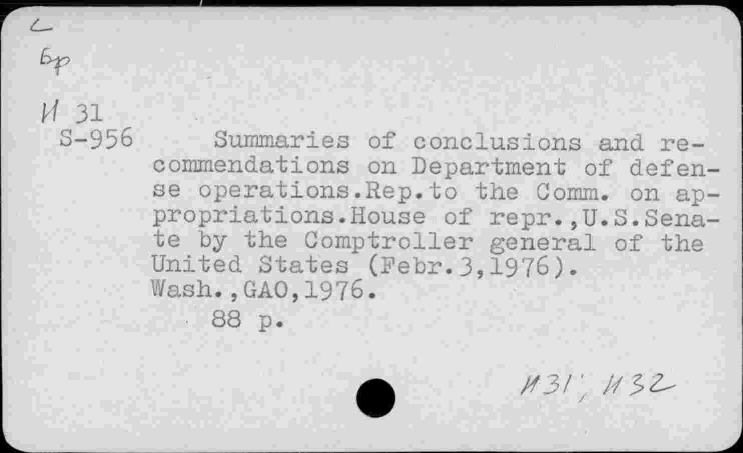 ﻿H 31
S-956 Summaries of conclusions and recommendations on Department of defense operations.Rep.to the Comm, on appropriations. House of repr.,U.S.Senate by the Comptroller general of the United States (Pebr.3,1976).
Wash.,GAO,1976.
88 p.
X3/; /75^